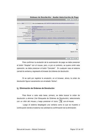 Para confirmar la anulación de la autorización de pago se debe presionar 
el botón “Aceptar” con el mouse, pero, si por el contrario, se quiere omitir esta 
operación, se debe presionar el botón “Cancelar”. En cualquier caso el sistema 
cerrará la ventana y regresará al browser de órdenes de devolución. 
Si se optó por registrar la anulación, en el browser, ahora, la orden de 
devolución figura nuevamente con el estado “Activa”. 
 Eliminación de Ordenes de Devolución 
Para llevar a cabo esta tarea, primero, se debe buscar la orden de 
devolución a eliminar (Ver Búsqueda de Ordenes de Devolución), seleccionarla 
con un click del mouse y luego presionar el ícono c on el mouse. 
Luego el sistema desplegará una ventana como la que se muestra a 
continuación donde el sistema nos solicitará la confirmación de la eliminación. 
Manual del Usuario – Módulo Contaduría Página 121 de 187 
 