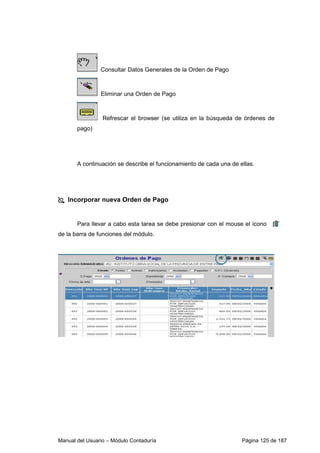 Consultar Datos Generales de la Orden de Pago 
Eliminar una Orden de Pago 
Refrescar el browser (se utiliza en la búsqueda de órdenes de 
pago) 
A continuación se describe el funcionamiento de cada una de ellas. 
 Incorporar nueva Orden de Pago 
Para llevar a cabo esta tarea se debe presionar con el mouse el ícono 
de la barra de funciones del módulo. 
Manual del Usuario – Módulo Contaduría Página 125 de 187 
 
