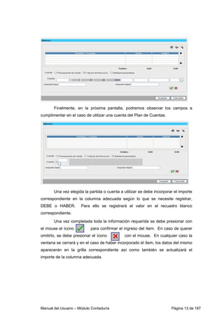 Finalmente, en la próxima pantalla, podremos observar los campos a 
cumplimentar en el caso de utilizar una cuenta del Plan de Cuentas. 
Una vez elegida la partida o cuenta a utilizar se debe incorporar el importe 
correspondiente en la columna adecuada según lo que se necesite registrar, 
DEBE o HABER. Para ello se registrará el valor en el recuadro blanco 
correspondiente. 
Una vez completada toda la información requerida se debe presionar con 
el mouse el ícono para confirmar el ingreso del ítem. En caso de querer 
omitirlo, se debe presionar el ícono con el mouse. En cualquier caso la 
ventana se cerrará y en el caso de haber incorporado el ítem, los datos del mismo 
aparecerán en la grilla correspondiente así como también se actualizará el 
importe de la columna adecuada. 
Manual del Usuario – Módulo Contaduría Página 13 de 187 
 