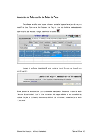 Anulación de Autorización de Orden de Pago 
Para llevar a cabo esta tarea, primero, se debe buscar la orden de pago a 
modificar (ver Búsqueda de Ordenes de Pago). Una vez hallada, seleccionarla 
con un click del mouse y luego presionar el ícono 
Luego el sistema desplegará una ventana como la que se muestra a 
continuación: 
Para anular la autorización oportunamente efectuada, debemos pulsar la tecla 
“Anular Autorización” con lo cual la orden de pago volverá a su situación de 
activa. Si por el contrario deseamos desistir de tal acción, pulsaremos la tecla 
“Cancelar” 
Manual del Usuario – Módulo Contaduría Página 130 de 187 
 