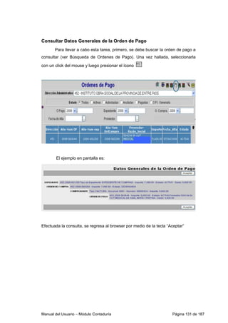 Consultar Datos Generales de la Orden de Pago 
Para llevar a cabo esta tarea, primero, se debe buscar la orden de pago a 
consultar (ver Búsqueda de Ordenes de Pago). Una vez hallada, seleccionarla 
con un click del mouse y luego presionar el ícono 
El ejemplo en pantalla es: 
Efectuada la consulta, se regresa al browser por medio de la tecla “Aceptar” 
Manual del Usuario – Módulo Contaduría Página 131 de 187 
 