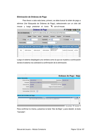 Eliminación de Ordenes de Pago 
Para llevar a cabo esta tarea, primero, se debe buscar la orden de pago a 
eliminar (Ver Búsqueda de Ordenes de Pago), seleccionarla con un click del 
mouse y luego presionar el ícono c on el mouse. 
Luego el sistema desplegará una ventana como la que se muestra a continuación 
donde el sistema nos solicitará la confirmación de la eliminación. 
Para confirmar la misma, pulsamos la tecla “Dar de Baja” y para desistir, la tecla 
“Cancelar”. 
Manual del Usuario – Módulo Contaduría Página 132 de 187 
 