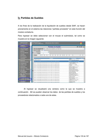 Partidas de Sueldos 
A los fines de la realización de la liquidación de sueldos desde SIAF, se hacen 
previamente en el sistema las relaciones “partidas proveedor” en esta función del 
modulo contaduría. 
Para ingresar se debe seleccionar con el mouse el submódulo, tal como se 
muestra en la imagen siguiente: 
Al ingresar se visualizará una ventana como la que se muestra a 
continuación. Allí se pueden observar los datos de las partidas de sueldos y los 
proveedores relacionados a cada una de estas. 
Manual del Usuario – Módulo Contaduría Página 133 de 187 
 