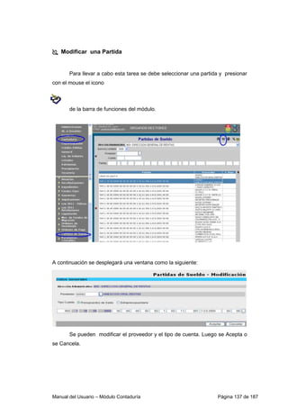 Modificar una Partida 
Para llevar a cabo esta tarea se debe seleccionar una partida y presionar 
con el mouse el icono 
de la barra de funciones del módulo. 
A continuación se desplegará una ventana como la siguiente: 
Se pueden modificar el proveedor y el tipo de cuenta. Luego se Acepta o 
se Cancela. 
Manual del Usuario – Módulo Contaduría Página 137 de 187 
 