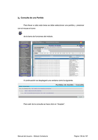 Consulta de una Partida 
Para llevar a cabo esta tarea se debe seleccionar una partida y presionar 
con el mouse el icono 
de la barra de funciones del módulo. 
A continuación se desplegará una ventana como la siguiente: 
Para salir de la consulta se hace click en “Aceptar”. 
Manual del Usuario – Módulo Contaduría Página 138 de 187 
 