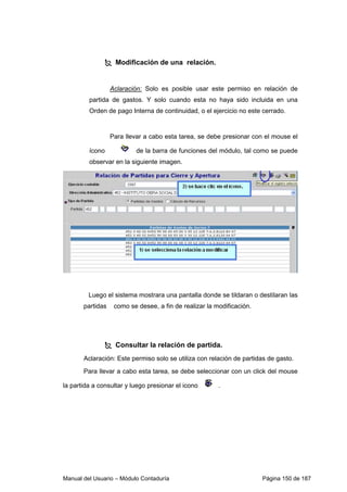 Modificación de una relación. 
Aclaración: Solo es posible usar este permiso en relación de 
partida de gastos. Y solo cuando esta no haya sido incluida en una 
Orden de pago Interna de continuidad, o el ejercicio no este cerrado. 
Para llevar a cabo esta tarea, se debe presionar con el mouse el 
ícono de la barra de funciones del módulo, tal como se puede 
observar en la siguiente imagen. 
Luego el sistema mostrara una pantalla donde se tildaran o destilaran las 
partidas como se desee, a fin de realizar la modificación. 
 Consultar la relación de partida. 
Aclaración: Este permiso solo se utiliza con relación de partidas de gasto. 
Para llevar a cabo esta tarea, se debe seleccionar con un click del mouse 
la partida a consultar y luego presionar el icono . 
Manual del Usuario – Módulo Contaduría Página 150 de 187 
 