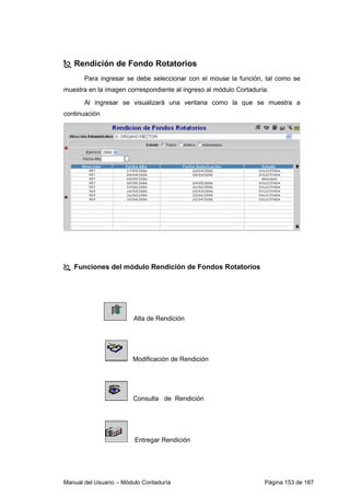 Rendición de Fondo Rotatorios 
Para ingresar se debe seleccionar con el mouse la función, tal como se 
muestra en la imagen correspondiente al ingreso al módulo Cortaduría. 
Al ingresar se visualizará una ventana como la que se muestra a 
continuación 
 Funciones del módulo Rendición de Fondos Rotatorios 
Alta de Rendición 
Modificación de Rendición 
Consulta de Rendición 
Entregar Rendición 
Manual del Usuario – Módulo Contaduría Página 153 de 187 
 