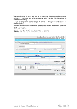 Se debe colocar el fecha del alta de la rendición, las observaciones que se 
requieran y completar los campos Desde y Hasta (período que comprende la 
rendición a realizar.) 
Luego de completar todos los campos descriptos se debe presionar “Buscar” y el 
Sistema traerá: 
Ingresos: todos aquellos registrados para cancelar gastos mediante la utilización 
del fondo rotatorio 
Egresos: aquellos efectuados utilizando fondo rotatorio 
Manual del Usuario – Módulo Contaduría Página 155 de 187 
 