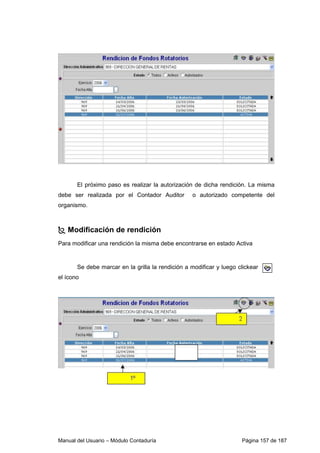 El próximo paso es realizar la autorización de dicha rendición. La misma 
debe ser realizada por el Contador Auditor o autorizado competente del 
organismo. 
 Modificación de rendición 
Para modificar una rendición la misma debe encontrarse en estado Activa 
Se debe marcar en la grilla la rendición a modificar y luego clickear 
el ícono 
Manual del Usuario – Módulo Contaduría Página 157 de 187 
 