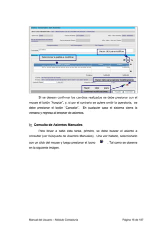 Si se desean confirmar los cambios realizados se debe presionar con el 
mouse el botón “Aceptar”, y, si por el contrario se quiere omitir la operatoria, se 
debe presionar el botón “Cancelar”. En cualquier caso el sistema cierra la 
ventana y regresa al browser de asientos. 
 Consulta de Asientos Manuales 
Para llevar a cabo esta tarea, primero, se debe buscar el asiento a 
consultar (ver Búsqueda de Asientos Manuales). Una vez hallado, seleccionarlo 
con un click del mouse y luego presionar el ícono . Tal como se observa 
en la siguiente imágen. 
Manual del Usuario – Módulo Contaduría Página 16 de 187 
 