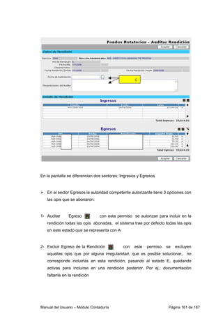 En la pantalla se diferencian dos sectores: Ingresos y Egresos 
 En el sector Egresos la autoridad competente autorizante tiene 3 opciones con 
las opis que se abonaron: 
1- Auditar Egreso con esta permiso se autorizan para incluir en la 
rendición todas las opis abonadas, el sistema trae por defecto todas las opis 
en este estado que se representa con A 
2- Excluir Egreso de la Rendición con este permiso se excluyen 
aquellas opis que por alguna irregularidad, que es posible solucionar, no 
corresponde incluirlas en esta rendición, pasando al estado E, quedando 
activas para incluirse en una rendición posterior. Por ej.: documentación 
faltante en la rendición 
Manual del Usuario – Módulo Contaduría Página 161 de 187 
 