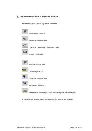 Funciones del módulo Solicitud de Viáticos. 
El módulo cuenta con las siguientes funciones: 
Insertar una Solicitud. 
Modificar una Solicitud 
Generar Expediente y Orden de Pago 
Rendir Liquidación 
Viáticos sin Solicitud. 
Cerrar Liquidación 
Consultar una Solicitud 
Anular una Solicitud 
Refrescar el browser (se utiliza en la búsqueda de solicitudes) 
A continuación se describe el funcionamiento de cada una de ellas. 
Manual del Usuario – Módulo Contaduría Página 174 de 187 
 