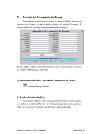 Consulta del Presupuesto de Gastos 
Para ingresar se debe seleccionar con el mouse la función, tal como se 
muestra en la imagen correspondiente al ingreso al módulo Contaduría. Al 
acceder a la función el sistema desplegará la siguiente ventana: 
En esta página se lleva a cabo la administración que permite exponer la consulta 
de partidas del Presupuesto de Gastos 
 Permisos de la función Consulta del Presupuesto de Gastos 
Realizar Consulta Analítica 
 Realizar Consulta Analítica 
Para realizar esta tarea, debemos ingresar la información correspondiente 
a la partida a consultar conforme a la estructura programática de la página que 
antecede. A manera de ilustración mostramos el siguiente ejemplo, 
Manual del Usuario – Módulo Contaduría Página 19 de 187 
 