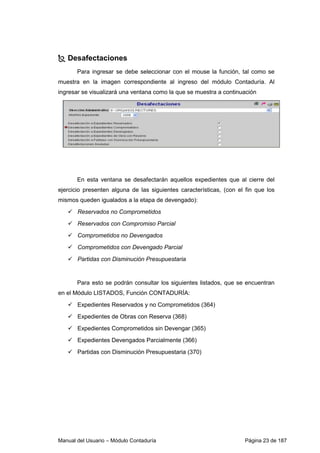 Desafectaciones 
Para ingresar se debe seleccionar con el mouse la función, tal como se 
muestra en la imagen correspondiente al ingreso del módulo Contaduría. Al 
ingresar se visualizará una ventana como la que se muestra a continuación 
En esta ventana se desafectarán aquellos expedientes que al cierre del 
ejercicio presenten alguna de las siguientes características, (con el fin que los 
mismos queden igualados a la etapa de devengado): 
 Reservados no Comprometidos 
 Reservados con Compromiso Parcial 
 Comprometidos no Devengados 
 Comprometidos con Devengado Parcial 
 Partidas con Disminución Presupuestaria 
Para esto se podrán consultar los siguientes listados, que se encuentran 
en el Módulo LISTADOS, Función CONTADURÍA: 
 Expedientes Reservados y no Comprometidos (364) 
 Expedientes de Obras con Reserva (368) 
 Expedientes Comprometidos sin Devengar (365) 
 Expedientes Devengados Parcialmente (366) 
 Partidas con Disminución Presupuestaria (370) 
Manual del Usuario – Módulo Contaduría Página 23 de 187 
 