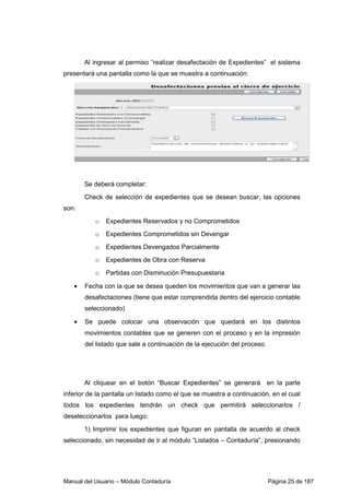 Al ingresar al permiso “realizar desafectación de Expedientes” el sistema 
presentará una pantalla como la que se muestra a continuación: 
Se deberá completar: 
Check de selección de expedientes que se desean buscar, las opciones 
son: 
o Expedientes Reservados y no Comprometidos 
o Expedientes Comprometidos sin Devengar 
o Expedientes Devengados Parcialmente 
o Expedientes de Obra con Reserva 
o Partidas con Disminución Presupuestaria 
• Fecha con la que se desea queden los movimientos que van a generar las 
desafectaciones (tiene que estar comprendida dentro del ejercicio contable 
seleccionado) 
• Se puede colocar una observación que quedará en los distintos 
movimientos contables que se generen con el proceso y en la impresión 
del listado que sale a continuación de la ejecución del proceso. 
Al cliquear en el botón “Buscar Expedientes” se generará en la parte 
inferior de la pantalla un listado como el que se muestra a continuación, en el cual 
todos los expedientes tendrán un check que permitirá seleccionarlos / 
deseleccionarlos para luego: 
1) Imprimir los expedientes que figuran en pantalla de acuerdo al check 
seleccionado, sin necesidad de ir al módulo “Listados – Contaduría”, presionando 
Manual del Usuario – Módulo Contaduría Página 25 de 187 
 