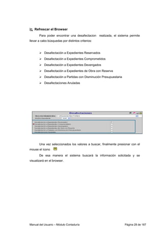 Refrescar el Browser 
Para poder encontrar una desafectacion realizada, el sistema permite 
llevar a cabo búsquedas por distintos criterios: 
 Desafectación a Expedientes Reservados 
 Desafectación a Expedientes Comprometidos 
 Desafectación a Expedientes Devengados 
 Desafectación a Expedientes de Obra con Reserva 
 Desafectación a Partidas con Disminución Presupuestaria 
 Desafectaciones Anuladas 
Una vez seleccionados los valores a buscar, finalmente presionar con el 
mouse el ícono 
De esa manera el sistema buscará la información solicitada y se 
visualizará en el browser. 
Manual del Usuario – Módulo Contaduría Página 28 de 187 
 
