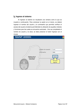 Ingreso al sistema 
Al ingresar al sistema se visualizará una ventana como la que se 
muestra a continuación. Para comenzar la sesión en el mismo, se deberá 
ingresar el nombre del usuario y la contraseña que permitirá verificar el 
acceso del usuario al sistema permitiéndole la utilización de aquellos módulos 
y funciones para las cuales se encuentra autorizado. Una vez completado el 
nombre de usuario y la clave, se debe presionar el botón Ingresar con el 
mouse. 
Manual del Usuario – Módulo Contaduría Página 3 de 187 
 