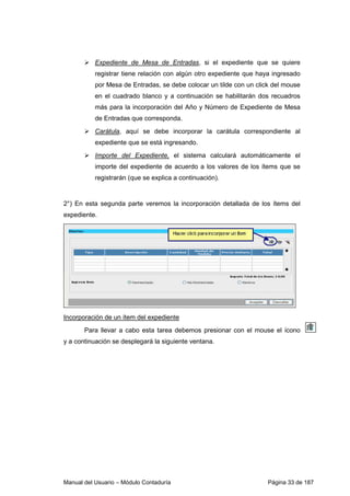 Expediente de Mesa de Entradas, si el expediente que se quiere 
registrar tiene relación con algún otro expediente que haya ingresado 
por Mesa de Entradas, se debe colocar un tilde con un click del mouse 
en el cuadrado blanco y a continuación se habilitarán dos recuadros 
más para la incorporación del Año y Número de Expediente de Mesa 
de Entradas que corresponda. 
 Carátula, aquí se debe incorporar la carátula correspondiente al 
expediente que se está ingresando. 
 Importe del Expediente, el sistema calculará automáticamente el 
importe del expediente de acuerdo a los valores de los ítems que se 
registrarán (que se explica a continuación). 
2°) En esta segunda parte veremos la incorporación detallada de los ítems del 
expediente. 
Incorporación de un ítem del expediente 
Para llevar a cabo esta tarea debemos presionar con el mouse el ícono 
y a continuación se desplegará la siguiente ventana. 
Manual del Usuario – Módulo Contaduría Página 33 de 187 
 