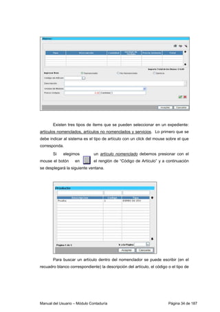Existen tres tipos de ítems que se pueden seleccionar en un expediente: 
artículos nomenclados, artículos no nomenclados y servicios. Lo primero que se 
debe indicar al sistema es el tipo de artículo con un click del mouse sobre el que 
corresponda. 
Si elegimos un artículo nomenclado debemos presionar con el 
mouse el botón en el renglón de “Código de Artículo” y a continuación 
se desplegará la siguiente ventana. 
Para buscar un artículo dentro del nomenclador se puede escribir (en el 
recuadro blanco correspondiente) la descripción del artículo, el código o el tipo de 
Manual del Usuario – Módulo Contaduría Página 34 de 187 
 