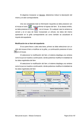 Si elegimos incorporar un Servicio, deberemos indicar la descripción del 
mismo y el valor correspondiente. 
Una vez completada toda la información requerida se debe presionar con 
el mouse el ícono para confirmar el ingreso del ítem. Si se desea omitirlo, 
se debe presionar el ícono con el mouse. En cualquier caso la ventana se 
cerrará y en el caso de haber incorporado un artículo, los datos del mismo 
aparecerán en la grilla correspondiente así como también se actualizará el 
importe del expediente. 
Modificación de un ítem del expediente 
Si se quiere llevar a cabo esta tarea, primero se debe seleccionar con un 
click del mouse el ítem a modificar en la grilla, y a continuación presionar el ícono 
con el mouse. 
Al seleccionar la modificación del ítem, el sistema despliega una ventana 
como la que se muestra a continuación, donde podremos modificar la totalidad de 
los datos registrados del ítem. 
Al seleccionar la modificación del ítem, el sistema despliega una ventana 
como la que se muestra a continuación, donde podremos modificar la totalidad de 
los datos registrados del ítem 
Manual del Usuario – Módulo Contaduría Página 36 de 187 
 