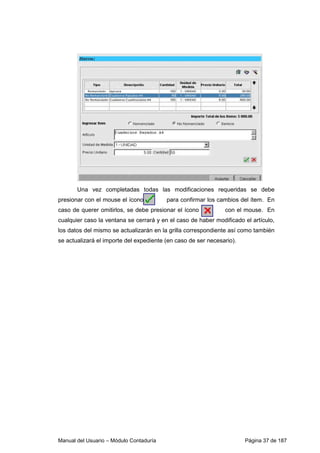 Una vez completadas todas las modificaciones requeridas se debe 
presionar con el mouse el ícono para confirmar los cambios del ítem. En 
caso de querer omitirlos, se debe presionar el ícono con el mouse. En 
cualquier caso la ventana se cerrará y en el caso de haber modificado el artículo, 
los datos del mismo se actualizarán en la grilla correspondiente así como también 
se actualizará el importe del expediente (en caso de ser necesario). 
Manual del Usuario – Módulo Contaduría Página 37 de 187 
 