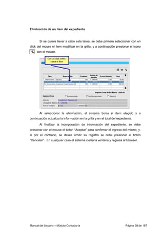 Eliminación de un ítem del expediente 
Si se quiere llevar a cabo esta tarea, se debe primero seleccionar con un 
click del mouse el ítem modificar en la grilla, y a continuación presionar el icono 
con el mouse. 
Al seleccionar la eliminación, el sistema borra el ítem elegido y a 
continuación actualiza la información en la grilla y en el total del expediente. 
Al finalizar la incorporación de información del expediente, se debe 
presionar con el mouse el botón “Aceptar” para confirmar el ingreso del mismo, y, 
si por el contrario, se desea omitir su registro se debe presionar el botón 
“Cancelar”. En cualquier caso el sistema cierra la ventana y regresa al browser. 
Manual del Usuario – Módulo Contaduría Página 38 de 187 
 