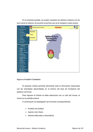 En la presente pantalla, se pueden visualizar los distintos módulos con los 
que cuenta el sistema, de acuerdo al permiso que se le otorgará a cada usuario. 
Ingreso al módulo Contaduría 
El presente módulo permitirá administrar toda la información relacionada 
con las actividades desarrolladas en el entorno del área de Contaduría del 
gobierno provincial. 
Para ingresar al módulo se debe seleccionar con un click del mouse, el 
mismo en la pantalla anterior. 
A continuación se desplegarán las funciones correspondientes: 
 Analítico de Sueldos 
 Asiento Libro Diario 
 Asientos Manuales y Automáticos 
Manual del Usuario – Módulo Contaduría Página 4 de 187 
 