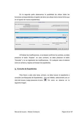 En la segunda parte observamos la posibilidad de utilizar todas las 
funciones correspondientes al registro de ítems (se utilizan de la misma forma que 
en el ingreso de nuevos expedientes) 
Al finalizar las modificaciones, si se desean confirmar los cambios, se debe 
presionar el botón “Aceptar”, en caso contrario, se debe presionar el botón 
“Cancelar” y no se registrarán las modificaciones. En cualquier caso el sistema 
cierra la ventana y regresa al browser de expedientes. 
 Consulta de Expedientes 
Para llevar a cabo esta tarea, primero, se debe buscar el expediente a 
consultar (ver Búsqueda de Expedientes). Una vez hallado, seleccionarlo con un 
click del mouse y luego presionar el icono Tal como se observa en la 
siguiente imagen. 
Manual del Usuario – Módulo Contaduría Página 40 de 187 
 