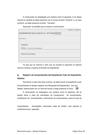 A continuación se desplegará una ventana como la siguiente, si se desea 
imprimir la carátula se debe presionar con el mouse el botón “Imprimir” y, en caso 
contrario, se debe presionar el botón “Cancelar”. 
Aparecerá la pantalla que se expone a continuación: 
Ya sea que se imprima o bien que se cancele la operación el sistema 
cierra la ventana y regresa al browser de expedientes 
 Registro de Comprobantes del Expediente (Tipo de Expediente: 
Gastos) 
Para llevar a cabo esta tarea, primero, se debe buscar el expediente cuyos 
Comprobantes se desean registrar (ver Búsqueda de Expedientes). Una vez 
hallado, seleccionarlo con un click del mouse y luego presionar el ícono . 
A continuación se desplegará una ventana como la siguiente, allí se 
podrán llevar a cabo las actividades de incorporación de comprobantes, 
modificación de Comprobantes y eliminación de comprobantes y para el caso de 
comprobantes devengados, eventuales notas de crédito, cuyo ejemplo lo 
mostraremos por separado. 
Manual del Usuario – Módulo Contaduría Página 45 de 187 
 