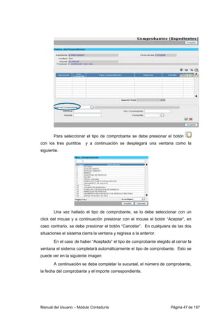 Para seleccionar el tipo de comprobante se debe presionar el botón 
con los tres puntitos y a continuación se desplegará una ventana como la 
siguiente. 
Una vez hallado el tipo de comprobante, se lo debe seleccionar con un 
click del mouse y a continuación presionar con el mouse el botón “Aceptar”, en 
caso contrario, se debe presionar el botón “Cancelar”. En cualquiera de las dos 
situaciones el sistema cierra la ventana y regresa a la anterior. 
En el caso de haber “Aceptado” el tipo de comprobante elegido al cerrar la 
ventana el sistema completará automáticamente el tipo de comprobante. Esto se 
puede ver en la siguiente imagen 
A continuación se debe completar la sucursal, el número de comprobante, 
la fecha del comprobante y el importe correspondiente. 
Manual del Usuario – Módulo Contaduría Página 47 de 187 
 