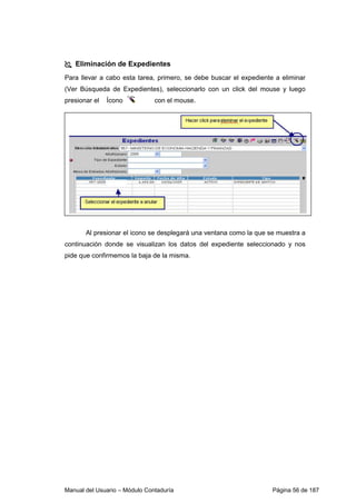 Eliminación de Expedientes 
Para llevar a cabo esta tarea, primero, se debe buscar el expediente a eliminar 
(Ver Búsqueda de Expedientes), seleccionarlo con un click del mouse y luego 
presionar el Ícono con el mouse. 
Al presionar el icono se desplegará una ventana como la que se muestra a 
continuación donde se visualizan los datos del expediente seleccionado y nos 
pide que confirmemos la baja de la misma. 
Manual del Usuario – Módulo Contaduría Página 56 de 187 
 