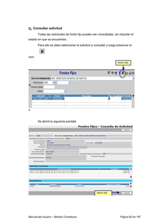 Consultar solicitud 
Todas las solicitudes de fondo fijo pueden ser consultadas, sin importar el 
estado en que se encuentren. 
Para ello se debe seleccionar la solicitud a consultar y luego presionar el 
ícon 
o 
Se abrirá la siguiente pantalla 
Manual del Usuario – Módulo Contaduría Página 65 de 187 
 