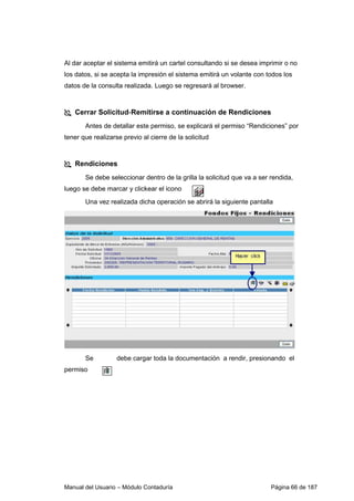 Al dar aceptar el sistema emitirá un cartel consultando si se desea imprimir o no 
los datos, si se acepta la impresión el sistema emitirá un volante con todos los 
datos de la consulta realizada. Luego se regresará al browser. 
 Cerrar Solicitud-Remitirse a continuación de Rendiciones 
Antes de detallar este permiso, se explicará el permiso “Rendiciones” por 
tener que realizarse previo al cierre de la solicitud 
 Rendiciones 
Se debe seleccionar dentro de la grilla la solicitud que va a ser rendida, 
luego se debe marcar y clickear el icono 
Una vez realizada dicha operación se abrirá la siguiente pantalla 
Se debe cargar toda la documentación a rendir, presionando el 
permiso 
Manual del Usuario – Módulo Contaduría Página 66 de 187 
 