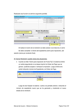 Realizado esa función se abrirá la siguiente pantalla 
Al realizar el cierre de la rendición se debe aclarar si se trata de un cierre 
Se debe completar la fecha del expediente (cierre para reposición), del 
asiento (cierre por rendición final). 
Al “Cerrar Rendición” pueden darse dos situaciones: 
• Cuando se tilde “Cierre para reposición de Fondo Fijo” el sistema emitirá 
un cartel preguntando si se desea imprimir la Orden de Pago que se 
genere pudiendo aceptar o rechazar la impresión. Luego emitirá otro 
cartel indicando número de Expediente y la Orden de Pago. 
Luego de dar Aceptar el sistema vuelve a la pantalla anterior, indicando el 
número de expediente nuevo que se ha generado y mostrando el nuevo 
estado de la rendición. 
Manual del Usuario – Módulo Contaduría Página 70 de 187 
 
