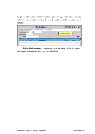Luego se debe seleccionar Cerrar solicitud y la misma pasará a estado cerrada, 
volviendo a la pantalla principal, observandose ahí el cambio de estado de la 
solicitud 
Aclaración importante: el presente cierre solo debe realizarse una vez 
que ha sido efectuado el “Cierre por Rendición Final” 
Manual del Usuario – Módulo Contaduría Página 74 de 187 
 