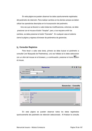 En esta página se pueden observar los datos oportunamente registrados 
del parámetro de retención. Para realizar cambios en los demás campos se deben 
utilizar las operatorias descriptas en la incorporación del parámetro. 
Una vez que se llevaron a cabo todas las modificaciones, entonces, se debe 
presionar con el mouse el botón Aceptar, pero, si se requiere omitir los 
cambios, se debe presionar el botón Cancelar. En cualquier caso el sistema 
cierra la página y regresa al browser de parámetros de ganancias. 
 Consultar Registros 
Para llevar a cabo esta tarea, primero se debe buscar el parámetro a 
consultar (ver Búsqueda de Parámetros), una vez hallado se lo debe seleccionar 
con un click del mouse en el browser y, a continuación, presionar el ícono con 
el mouse. 
En esta página se pueden observar todos los datos registrados 
oportunamente del parámetro de retención seleccionado. Al finalizar la consulta 
Manual del Usuario – Módulo Contaduría Página 78 de 187 
 