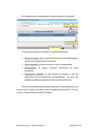En la segunda parte visualizaremos los datos propios de la imputación 
En esta ventana debemos completar la siguiente información: 
 Ejercicio a Imputar, aquí se debe seleccionar de la lista desplegable el 
ejercicio al cual pertenecerá la imputación. 
 Fecha Imputación, se debe incorporar la fecha correspondiente 
 Observaciones, se pueden incorporar comentarios y/o notas 
aclaratorias 
 Imputaciones realizadas, en este recuadro se llevarán a cabo las 
definiciones de las imputaciones correspondientes. Un poco más 
adelante se detalla la operatoria de cada una de las funciones. 
Una vez incorporados todos los datos requeridos, se debe presionar con el 
mouse el botón “Imputar” para llevar a cabo la registración de la reserva. En caso 
contrario se debe presionar el botón “Cancelar”. 
Manual del Usuario – Módulo Contaduría Página 84 de 187 
 