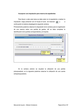 Incorporar una imputación para reserva de expedientes 
Para llevar a cabo esta tarea se debe estar en el expediente a realizar la 
imputación, luego presionar con el mouse el icono de inserción y a 
continuación el sistema desplegará la siguiente ventana. 
Primeramente podemos observar la disposición de la ventana para la registración 
de una reserva sobre una partida de gastos, allí se debe completar la 
identificación de la partida correspondiente y el importe. 
En la ventana anterior se visualizó la utilización de una partida 
presupuestaria, en la siguiente podemos observar la utilización de una cuenta 
extrapresupuestaria. 
Manual del Usuario – Módulo Contaduría Página 85 de 187 
 