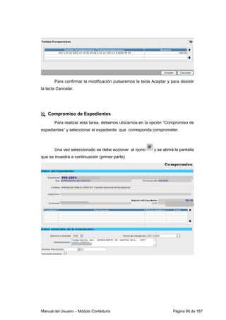 Para confirmar la modificación pulsaremos la tecla Aceptar y para desistir 
la tecla Cancelar. 
 Compromiso de Expedientes 
Para realizar esta tarea, debemos ubicarnos en la opción “Compromiso de 
expedientes” y seleccionar el expediente que corresponda comprometer. 
Una vez seleccionado se debe accionar el icono y se abrirá la pantalla 
que se muestra a continuación (primer parte) 
Manual del Usuario – Módulo Contaduría Página 90 de 187 
 