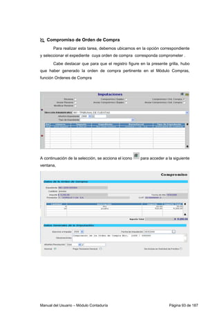 Compromiso de Orden de Compra 
Para realizar esta tarea, debemos ubicarnos en la opción correspondiente 
y seleccionar el expediente cuya orden de compra corresponda comprometer . 
Cabe destacar que para que el registro figure en la presente grilla, hubo 
que haber generado la orden de compra pertinente en el Módulo Compras, 
función Ordenes de Compra 
A continuación de la selección, se acciona el icono para acceder a la siguiente 
ventana, 
Manual del Usuario – Módulo Contaduría Página 93 de 187 
 