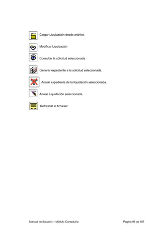 Cargar Liquidación desde archivo. 
Modificar Liquidación 
Consultar la solicitud seleccionada 
Generar expediente a la solicitud seleccionada. 
Anular expediente de la liquidación seleccionada. 
Anular Liquidación seleccionada. 
Refrescar el browser 
Manual del Usuario – Módulo Contaduría Página 98 de 187 
 