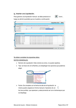 Insertar una Liquidación. 
Para generar una liquidación manual se debe presionar el ícono , 
luego se abrirá la pantalla que se muestra a continuación 
Se deben completar los siguientes datos: 
DATOS GENERALES: 
 Número de Liquidación: Este número es único, no puede repetirse. 
 Tipo: se hace clic en la flechita y se despliegan las opciones que podemos 
elegir. 
 Fecha: Se completa con la fecha de alta de la liquidación, la 
misma puede cargarse en forma manual o haciendo clic en 
los tres puntitos que aparecen y seleccionando así con el almanaque que 
se despliega. 
Manual del Usuario – Módulo Contaduría Página 99 de 187 
 