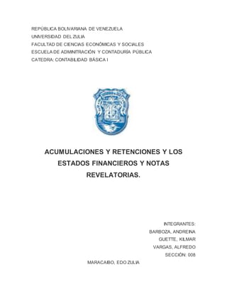 REPÚBLICA BOLIVARIANA DE VENEZUELA
UNIVERSIDAD DEL ZULIA
FACULTAD DE CIENCIAS ECONÓMICAS Y SOCIALES
ESCUELA DE ADMINITRACIÓN Y CONTADURÍA PÚBLICA
CATEDRA: CONTABILIDAD BÁSICA I
ACUMULACIONES Y RETENCIONES Y LOS
ESTADOS FINANCIEROS Y NOTAS
REVELATORIAS.
INTEGRANTES:
BARBOZA, ANDREINA
GUETTE, KILMAR
VARGAS, ALFREDO
SECCIÓN: 008
MARACAIBO, EDO ZULIA
 