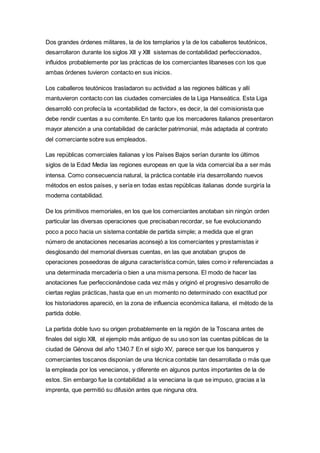 Dos grandes órdenes militares, la de los templarios y la de los caballeros teutónicos,
desarrollaron durante los siglos XII y XIII sistemas de contabilidad perfeccionados,
influidos probablemente por las prácticas de los comerciantes libaneses con los que
ambas órdenes tuvieron contacto en sus inicios.
Los caballeros teutónicos trasladaron su actividad a las regiones bálticas y allí
mantuvieron contacto con las ciudades comerciales de la Liga Hanseática. Esta Liga
desarrolló con profecía la «contabilidad de factor», es decir, la del comisionista que
debe rendir cuentas a su comitente. En tanto que los mercaderes italianos presentaron
mayor atención a una contabilidad de carácter patrimonial, más adaptada al contrato
del comerciante sobre sus empleados.
Las repúblicas comerciales italianas y los Países Bajos serían durante los últimos
siglos de la Edad Media las regiones europeas en que la vida comercial iba a ser más
intensa. Como consecuencia natural, la práctica contable iría desarrollando nuevos
métodos en estos países, y sería en todas estas repúblicas italianas donde surgiría la
moderna contabilidad.
De los primitivos memoriales, en los que los comerciantes anotaban sin ningún orden
particular las diversas operaciones que precisaban recordar, se fue evolucionando
poco a poco hacia un sistema contable de partida simple; a medida que el gran
número de anotaciones necesarias aconsejó a los comerciantes y prestamistas ir
desglosando del memorial diversas cuentas, en las que anotaban grupos de
operaciones poseedoras de alguna característica común, tales como ir referenciadas a
una determinada mercadería o bien a una misma persona. El modo de hacer las
anotaciones fue perfeccionándose cada vez más y originó el progresivo desarrollo de
ciertas reglas prácticas, hasta que en un momento no determinado con exactitud por
los historiadores apareció, en la zona de influencia económica italiana, el método de la
partida doble.
La partida doble tuvo su origen probablemente en la región de la Toscana antes de
finales del siglo XIII, el ejemplo más antiguo de su uso son las cuentas públicas de la
ciudad de Génova del año 1340.7 En el siglo XV, parece ser que los banqueros y
comerciantes toscanos disponían de una técnica contable tan desarrollada o más que
la empleada por los venecianos, y diferente en algunos puntos importantes de la de
estos. Sin embargo fue la contabilidad a la veneciana la que se impuso, gracias a la
imprenta, que permitió su difusión antes que ninguna otra.
 