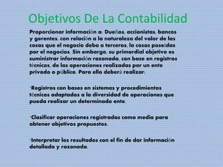 Objetivos De La Contabilidad
Proporcionar información a: Dueños, accionistas, bancos
y gerentes, con relación a la naturaleza del valor de las
cosas que el negocio deba a terceros, la cosas poseídas
por el negocios. Sin embargo, su primordial objetivo es
suministrar información razonada, con base en registros
técnicos, de las operaciones realizadas por un ente
privado o público. Para ello deberá realizar:
*Registros con bases en sistemas y procedimientos
técnicos adaptados a la diversidad de operaciones que
pueda realizar un determinado ente.
*Clasificar operaciones registradas como medio para
obtener objetivos propuestos.
*Interpretar los resultados con el fin de dar información
detallada y razonada.
 
