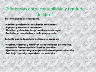 Diferencias entre contabilidad y tenduria
de libros
La contabilidad se encarga de:
*Analizar y valorar los resultados económicos.
*Agrupar y comparar resultados.
*Planificar y sintetizar los procedimientos a seguir.
*Controlar el cumplimiento de lo programado.
En tanto que, la teneduría de libros se ocupa de:
*Recabar, registrar y clasificar las operaciones de empresa.
*Narrar en forma escrita los hechos contables.
*Ejecutar las tareas según los procedimientos preestablecidos.
*Esta bajo control y supervisión del contador.
 