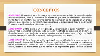INVENTARIO: El inventario es el documento en el que la empresa refleja, de forma detallada y
valorados en euros, todos y cada uno de los elementos que tiene en un momento determinado.
Por lo tanto, el inventario nos informa acerca de la situación de la empresa en un preciso
momento, pero no sobre los movimientos que ha realizado la compañía para llegar a esa situación.
El inventario está formado de diferentes partes.
•
LIBRO DIARIO: El libro Diario es un libro principal y obligatorio, en el que se registran todos los
hechos y las operaciones contables. Cada anotación registrada en una cuenta en el diario se
denomina apunte, y el conjunto de estos apuntes que realizamos para reflejar un hecho
contable, asiento. Los asientos se ordenan cronológicamente o por fechas.
LIBRO MAYOR: El libro Mayor es un libro principal pero no obligatorio, a pesar de que en la
práctica resulte imprescindible llevarlo. En él se recogen las distintas cuentas y los movimientos
que se hayan realizado en ellas. Es decir, la empresa, mediante la consulta de la correspondiente
cuenta, observa los movimientos que ha tenido y así rápidamente puede obtener su saldo.
CONCEPTOS
 