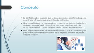 Concepto:
 La contabilidad es esa área que se ocupa de lo que se refiere al aspecto
económico y financiero de una entidad o institución.
 Gracias a el trabajo de los contadores podemos ver fácilmente el estado
de la empresa por medio de registros los cuales muestran cualquier
actividad económica que la empresa realiza en un periodo de tiempo.
 Estos registros estarán en los libros de contabilidad que se usarán de guía
para tomar las diferentes decisiones de la empresa, además de poder
calcular su saldo.
 