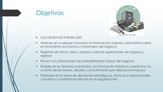Objetivos
 LOS OBJETIVOS PUEDEN SER:
 Obtener en cualquier momento la información ordena y sistemática sobre
el movimiento económico y financiero del negocio
 Registras de forma clara y precisa, todas la operaciones de ingresos y
egresos
 Prever con anticipación las probabilidades futuras del negocio.
 Establecer en términos monetarios, la información histórica o predictiva, la
cuantía de los bienes, deudas y el patrimonio que dispone la empresa.
 Participar en la toma de decisiones estratégicas, tácticas y operacionales,
y ayudar a coordinar los efectos en la organización.
 