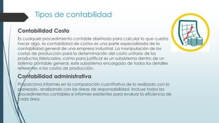 Tipos de contabilidad
Contabilidad Costo
Es cualquier procedimiento contable diseñado para calcular lo que cuesta
hacer algo, la contabilidad de costos es una parte especializada de la
contabilidad general de una empresa industrial. La manipulación de los
costos de producción para la determinación del costo unitario de los
productos fabricados, como para justificar es un subsistema dentro de un
sistema contable general, este subsistema encargado de todos los detalles
referentes a los costos de producción.
Contabilidad administrativa
Proporciona informes en la comparación cuantitativa de lo realizado con lo
planeado, analizando con las áreas de responsabilidad. Incluye todos los
procedimientos contables e informes existentes para evaluar la eficiencia de
cada área.
 